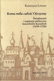 Komu miła całość Ojczyzny. Świadomość i aspiracje polityczne kancelistów kozackich (1670-1720)