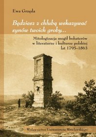 Będziesz z chlubą wskazywać synów twoich groby... Mitologizacja mogił bohaterów w literaturze i kulturze polskiej lat 1795-1863