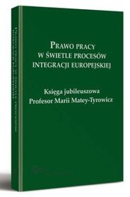 Prawo pracy w świetle procesów integracji europejskiej. Księga jubileuszowa Profesor Marii Matey-Tyrowicz