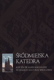 Śródmiejska katedra. Kościół św. Marii Magdaleny w dziejach i kulturze Wrocławia