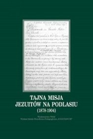 Tajna misja Jezuitów na Podlasiu (1878-1904). Wybór dokumentów z archiwów zakonnych Krakowa, Rzymu i Warszawy