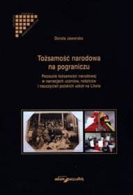 Tożsamość narodowa na pograniczu. Poczucie tożsamości narodowej w narracjach uczniów, rodziców i nauczycieli polskich szkół na Litwie