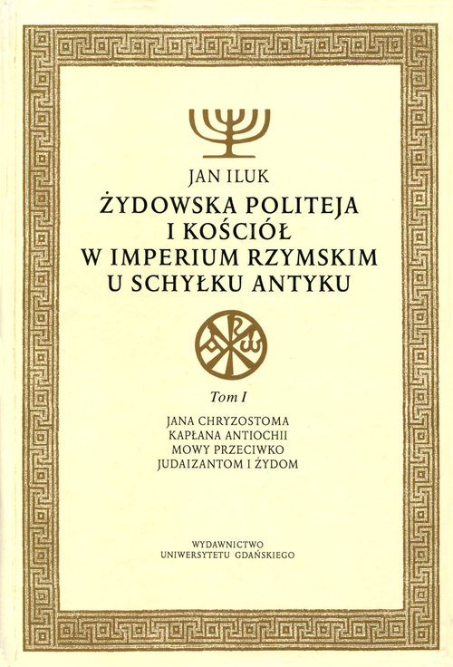 Żydowska politeja i Kościół w Imperium Rzymskim u schyłku antyku. Tom 1. Jana Chryzostoma kapłana Antiochii mowy przeciwko judaizantom i Żydom